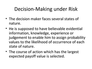 Decision-Making under Risk
• The decision maker faces several states of
nature.
• He is supposed to have believable evidential
information, knowledge, experience or
judgement to enable him to assign probability
values to the likelihood of occurrence of each
state of nature.
• The course of action which has the largest
expected payoff value is selected.
 