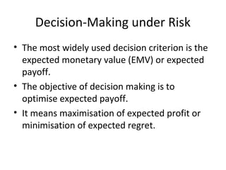 Decision-Making under Risk
• The most widely used decision criterion is the
expected monetary value (EMV) or expected
payoff.
• The objective of decision making is to
optimise expected payoff.
• It means maximisation of expected profit or
minimisation of expected regret.
 
