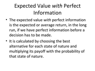 Expected Value with Perfect
Information
• The expected value with perfect information
is the expected or average return, in the long
run, if we have perfect information before a
decision has to be made.
• It is calculated by choosing the best
alternative for each state of nature and
multiplying its payoff with the probability of
that state of nature.
 