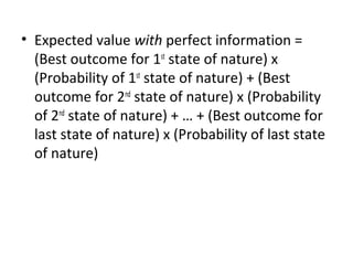 • Expected value with perfect information =
(Best outcome for 1st
state of nature) x
(Probability of 1st
state of nature) + (Best
outcome for 2nd
state of nature) x (Probability
of 2nd
state of nature) + … + (Best outcome for
last state of nature) x (Probability of last state
of nature)
 