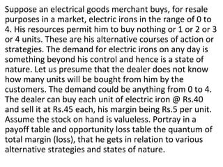Suppose an electrical goods merchant buys, for resale
purposes in a market, electric irons in the range of 0 to
4. His resources permit him to buy nothing or 1 or 2 or 3
or 4 units. These are his alternative courses of action or
strategies. The demand for electric irons on any day is
something beyond his control and hence is a state of
nature. Let us presume that the dealer does not know
how many units will be bought from him by the
customers. The demand could be anything from 0 to 4.
The dealer can buy each unit of electric iron @ Rs.40
and sell it at Rs.45 each, his margin being Rs.5 per unit.
Assume the stock on hand is valueless. Portray in a
payoff table and opportunity loss table the quantum of
total margin (loss), that he gets in relation to various
alternative strategies and states of nature.
 