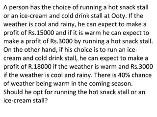 A person has the choice of running a hot snack stall
or an ice-cream and cold drink stall at Ooty. If the
weather is cool and rainy, he can expect to make a
profit of Rs.15000 and if it is warm he can expect to
make a profit of Rs.3000 by running a hot snack stall.
On the other hand, if his choice is to run an ice-
cream and cold drink stall, he can expect to make a
profit of R.18000 if the weather is warm and Rs.3000
if the weather is cool and rainy. There is 40% chance
of weather being warm in the coming season.
Should he opt for running the hot snack stall or an
ice-cream stall?
 