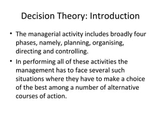 Decision Theory: Introduction
• The managerial activity includes broadly four
phases, namely, planning, organising,
directing and controlling.
• In performing all of these activities the
management has to face several such
situations where they have to make a choice
of the best among a number of alternative
courses of action.
 