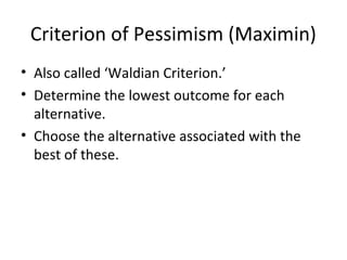Criterion of Pessimism (Maximin)
• Also called ‘Waldian Criterion.’
• Determine the lowest outcome for each
alternative.
• Choose the alternative associated with the
best of these.
 