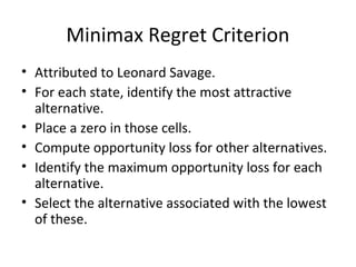 Minimax Regret Criterion
• Attributed to Leonard Savage.
• For each state, identify the most attractive
alternative.
• Place a zero in those cells.
• Compute opportunity loss for other alternatives.
• Identify the maximum opportunity loss for each
alternative.
• Select the alternative associated with the lowest
of these.
 
