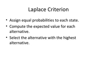 Laplace Criterion
• Assign equal probabilities to each state.
• Compute the expected value for each
alternative.
• Select the alternative with the highest
alternative.
 