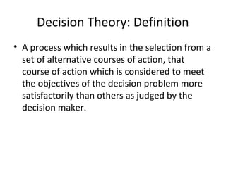 Decision Theory: Definition
• A process which results in the selection from a
set of alternative courses of action, that
course of action which is considered to meet
the objectives of the decision problem more
satisfactorily than others as judged by the
decision maker.
 