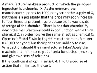 A manufacturer makes a product, of which the principal
ingredient is a chemical X. At the moment, the
manufacturer spends Rs.1000 per year on the supply of X,
but there is a possibility that the price may soon increase
to four times its present figure because of a worldwide
shortage of the chemical. There is another chemical Y,
which the manufacturer could in conjunction with a third
chemical Z, in order to give the same effect as chemical X.
Chemicals Y and Z would together cost the manufacturer
Rs.3000 per year; but their prices are unlikely to rise.
What action should the manufacturer take? Apply the
maximin and minimax regret criteria for decision-making
and give two sets of solutions.
If the coefficient of optimism is 0.4, find the course of
action that minimizes the cost.
 