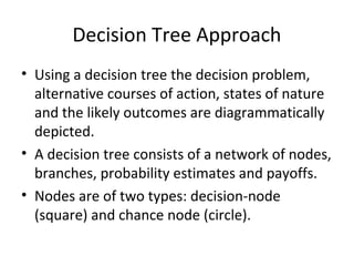 Decision Tree Approach
• Using a decision tree the decision problem,
alternative courses of action, states of nature
and the likely outcomes are diagrammatically
depicted.
• A decision tree consists of a network of nodes,
branches, probability estimates and payoffs.
• Nodes are of two types: decision-node
(square) and chance node (circle).
 