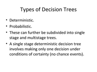 Types of Decision Trees
• Deterministic.
• Probabilistic.
• These can further be subdivided into single
stage and multistage trees.
• A single stage deterministic decision tree
involves making only one decision under
conditions of certainty (no chance events).
 
