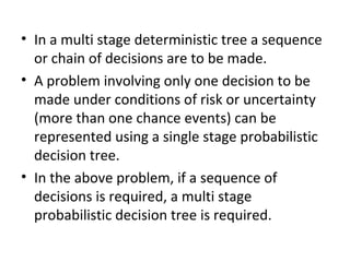 • In a multi stage deterministic tree a sequence
or chain of decisions are to be made.
• A problem involving only one decision to be
made under conditions of risk or uncertainty
(more than one chance events) can be
represented using a single stage probabilistic
decision tree.
• In the above problem, if a sequence of
decisions is required, a multi stage
probabilistic decision tree is required.
 