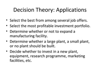 Decision Theory: Applications
• Select the best from among several job offers.
• Select the most profitable investment portfolio.
• Determine whether or not to expand a
manufacturing facility.
• Determine whether a large plant, a small plant,
or no plant should be built.
• Decide whether to invest in a new plant,
equipment, research programme, marketing
facilities, etc.
 