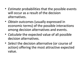 • Estimate probabilities that the possible events
will occur as a result of the decision
alternatives.
• Obtain outcomes (usually expressed in
economic terms) of the possible interactions
among decision alternatives and events.
• Calculate the expected value of all possible
decision alternatives.
• Select the decision alternative (or course of
action) offering the most attractive expected
value.
 