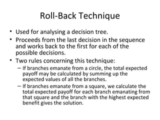 Roll-Back Technique
• Used for analysing a decision tree.
• Proceeds from the last decision in the sequence
and works back to the first for each of the
possible decisions.
• Two rules concerning this technique:
– If branches emanate from a circle, the total expected
payoff may be calculated by summing up the
expected values of all the branches.
– If branches emanate from a square, we calculate the
total expected payoff for each branch emanating from
that square and the branch with the highest expected
benefit gives the solution.
 