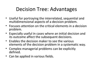 Decision Tree: Advantages
• Useful for portraying the interrelated, sequential and
multidimensional aspects of a decision problem.
• Focuses attention on the critical elements in a decision
problem.
• Especially useful in cases where an initial decision and
its outcome affect the subsequent decisions.
• Enables the decision maker to see the various
elements of the decision problem in a systematic way.
• Complex managerial problems can be explicitly
defined.
• Can be applied in various fields.
 