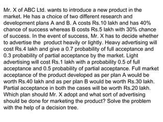 Mr. X of ABC Ltd. wants to introduce a new product in the
market. He has a choice of two different research and
development plans A and B. A costs Rs.10 lakh and has 40%
chance of success whereas B costs Rs.5 lakh with 30% chance
of success. In the event of success, Mr. X has to decide whether
to advertise the product heavily or lightly. Heavy advertising will
cost Rs.4 lakh and give a 0.7 probability of full acceptance and
0.3 probability of partial acceptance by the market. Light
advertising will cost Rs.1 lakh with a probability 0.5 of full
acceptance and 0.5 probability of partial acceptance. Full market
acceptance of the product developed as per plan A would be
worth Rs.40 lakh and as per plan B would be worth Rs.30 lakh.
Partial acceptance in both the cases will be worth Rs.20 lakh.
Which plan should Mr. X adopt and what sort of advertising
should be done for marketing the product? Solve the problem
with the help of a decision tree.
 
