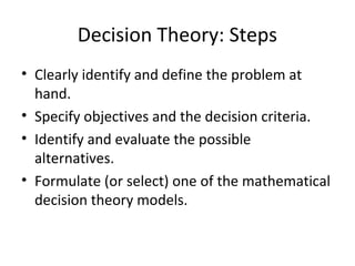 Decision Theory: Steps
• Clearly identify and define the problem at
hand.
• Specify objectives and the decision criteria.
• Identify and evaluate the possible
alternatives.
• Formulate (or select) one of the mathematical
decision theory models.
 