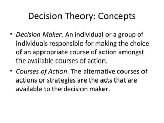 Decision Theory: Concepts
• Decision Maker. An individual or a group of
individuals responsible for making the choice
of an appropriate course of action amongst
the available courses of action.
• Courses of Action. The alternative courses of
actions or strategies are the acts that are
available to the decision maker.
 