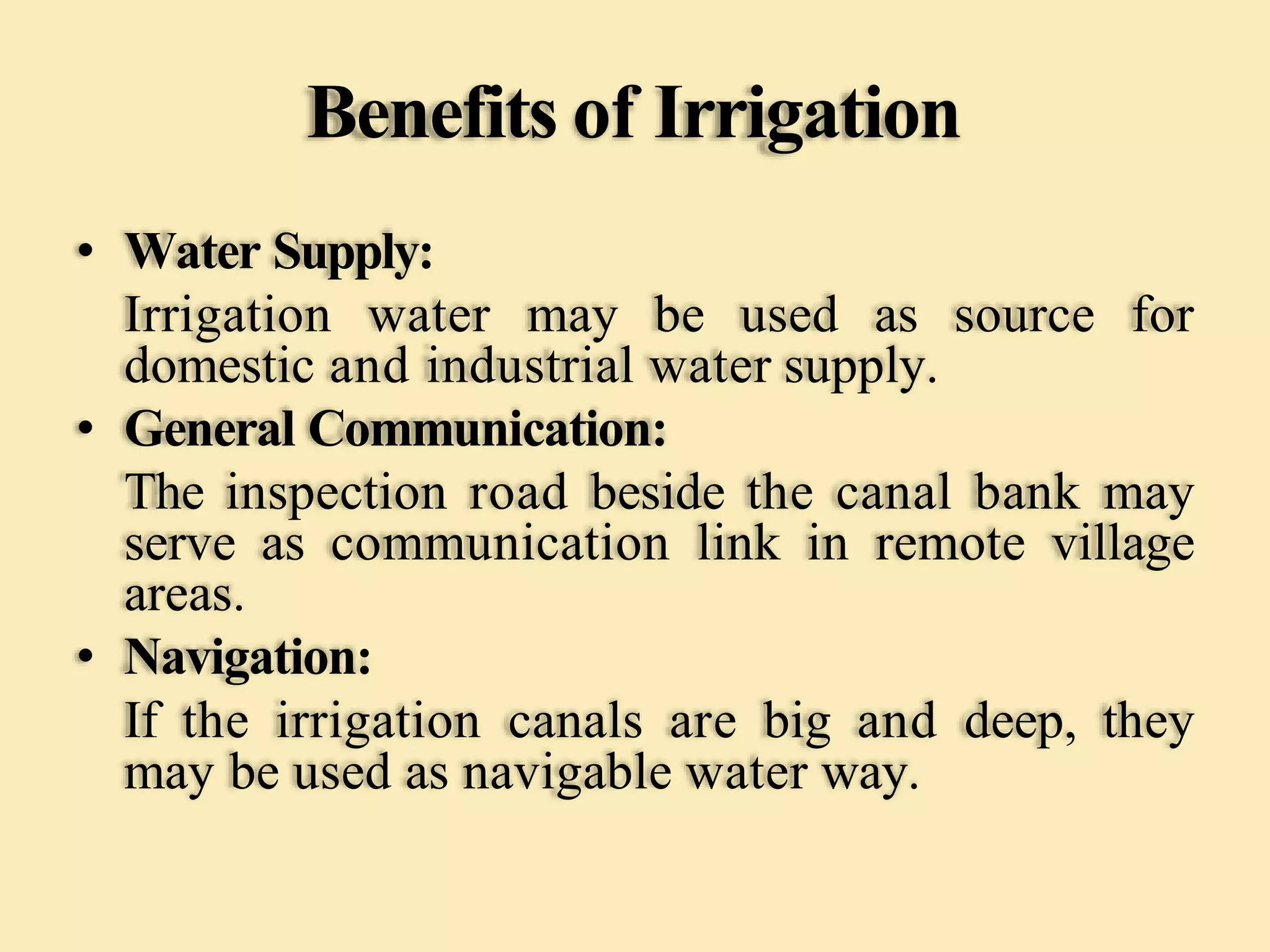 Benefits of Irrigation
• Water Supply:
Irrigation water may be used as source for
domestic and industrial water supply.
• General Communication:
The inspection road beside the canal bank may
serve as communication link in remote village
areas.
• Navigation:
If the irrigation canals are big and deep, they
may be used as navigable water way.
 
