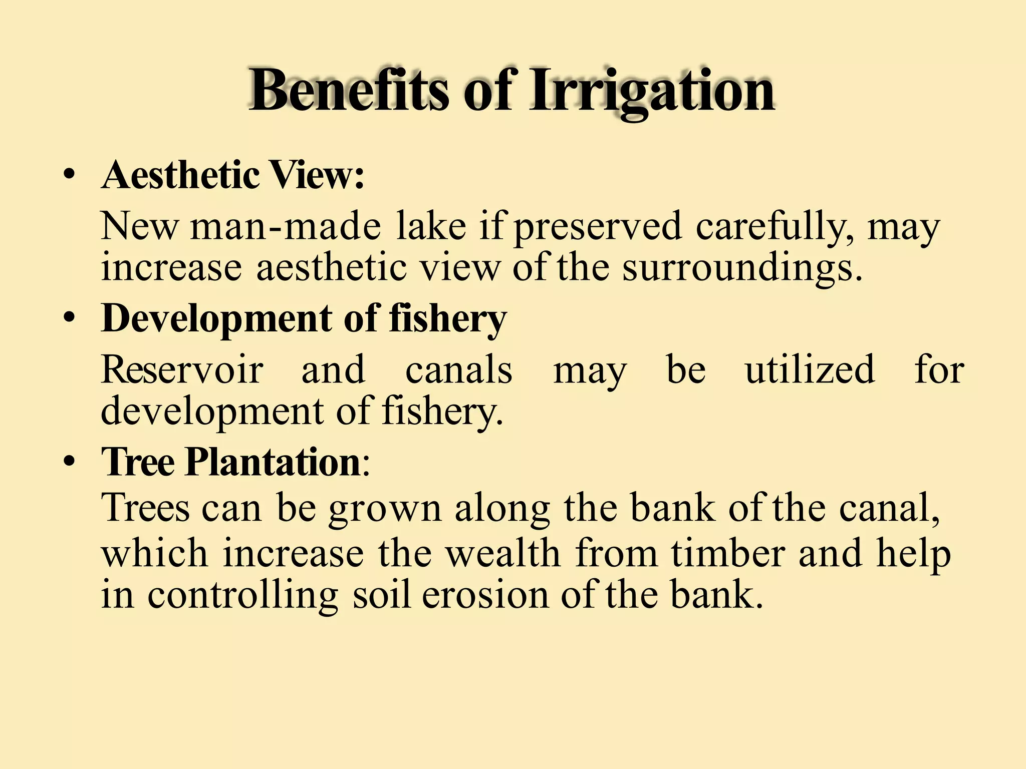 Benefits of Irrigation
• Aesthetic View:
New man-made lake if preserved carefully, may
increase aesthetic view of the surroundings.
• Development of fishery
Reservoir and canals may be utilized for
development of fishery.
• Tree Plantation:
Trees can be grown along the bank of the canal,
which increase the wealth from timber and help
in controlling soil erosion of the bank.
 