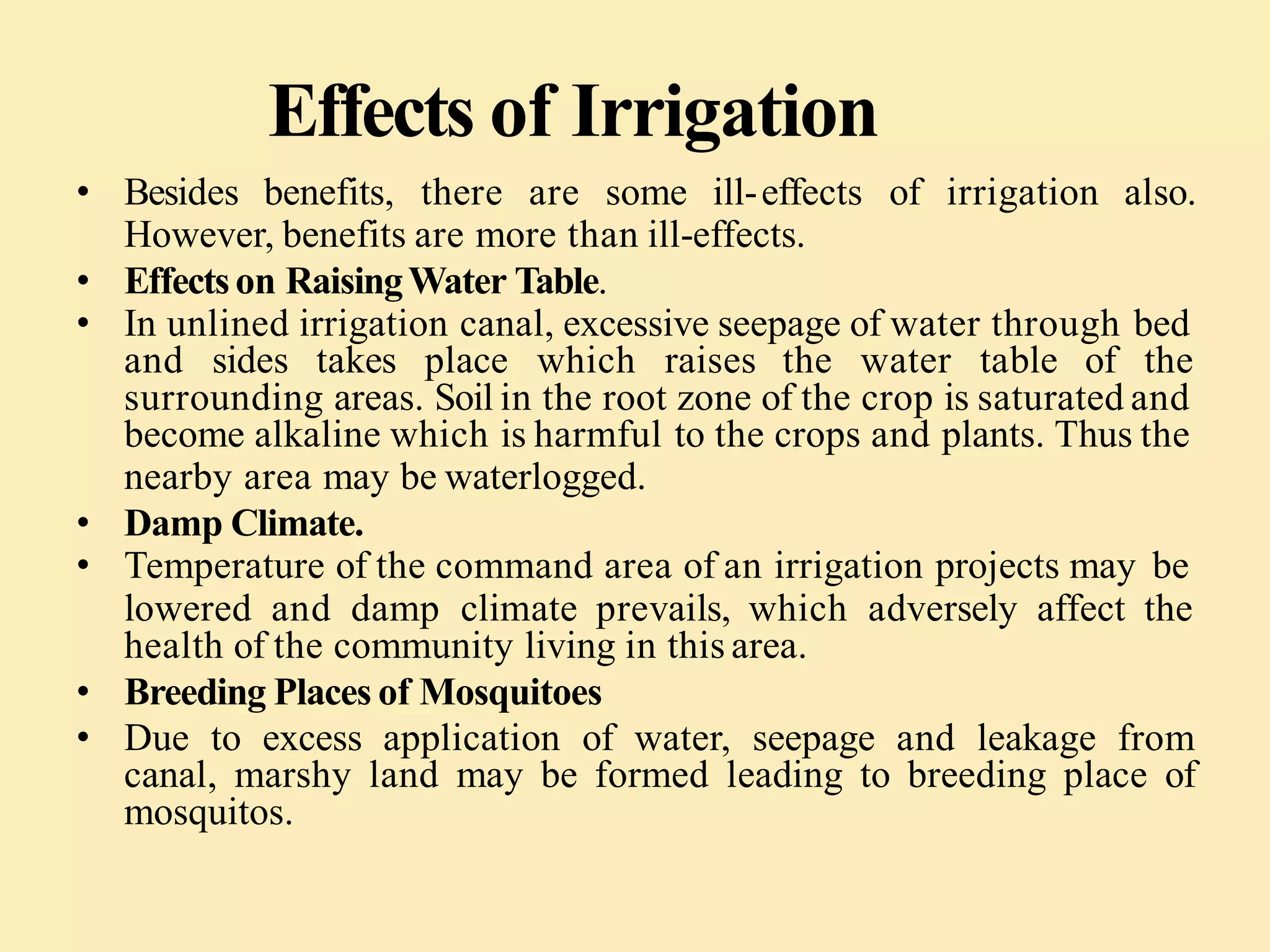 Effects of Irrigation
• Besides benefits, there are some ill-effects of irrigation also.
However, benefits are more than ill-effects.
• Effectson RaisingWater Table.
• In unlined irrigation canal, excessive seepage of water through bed
and sides takes place which raises the water table of the
surrounding areas. Soil in the root zone of the crop is saturated and
become alkaline which is harmful to the crops and plants. Thus the
nearby area may be waterlogged.
• Damp Climate.
• Temperature of the command area of an irrigation projects may be
lowered and damp climate prevails, which adversely affect the
health of the community living in this area.
• Breeding Places of Mosquitoes
• Due to excess application of water, seepage and leakage from
canal, marshy land may be formed leading to breeding place of
mosquitos.
 