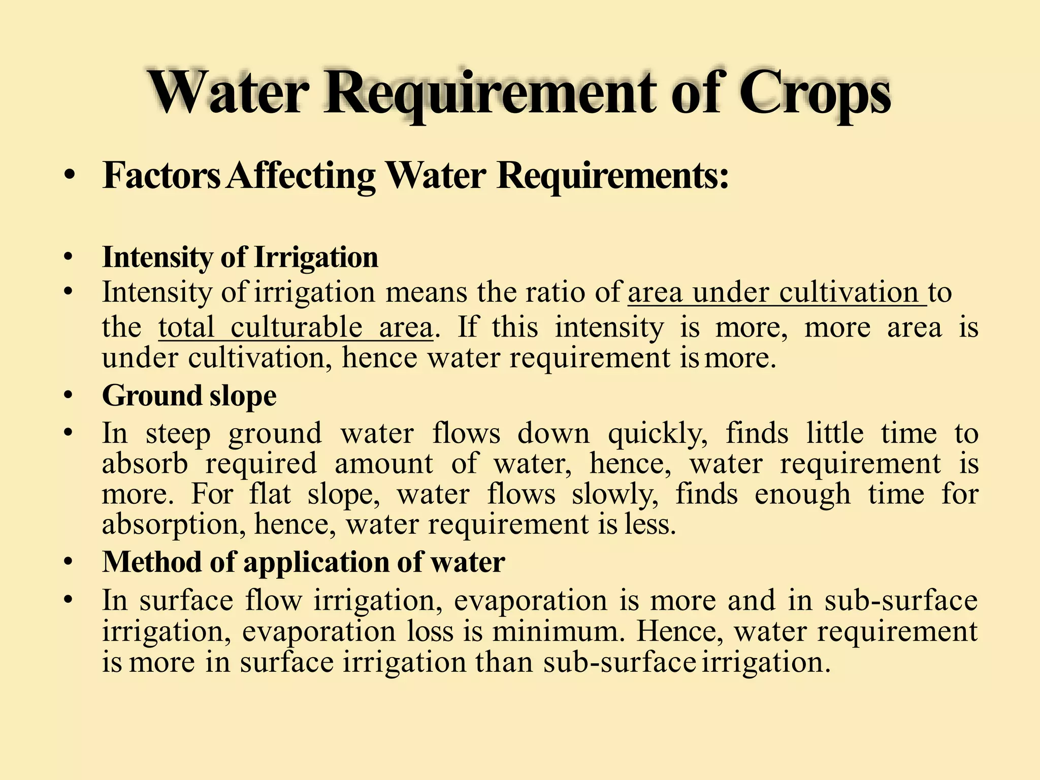 Water Requirement of Crops
• FactorsAffecting Water Requirements:
• Intensity of Irrigation
• Intensity of irrigation means the ratio of area under cultivation to
the total culturable area. If this intensity is more, more area is
under cultivation, hence water requirement ismore.
• Ground slope
• In steep ground water flows down quickly, finds little time to
absorb required amount of water, hence, water requirement is
more. For flat slope, water flows slowly, finds enough time for
absorption, hence, water requirement is less.
• Method of application of water
• In surface flow irrigation, evaporation is more and in sub-surface
irrigation, evaporation loss is minimum. Hence, water requirement
is more in surface irrigation than sub-surfaceirrigation.
 