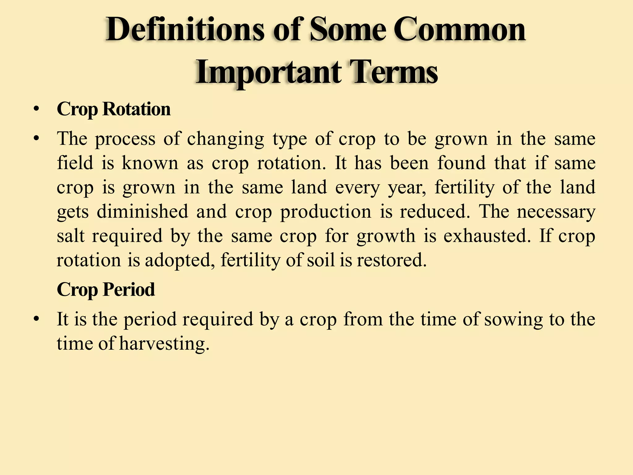 Definitions of Some Common
Important Terms
• Crop Rotation
• The process of changing type of crop to be grown in the same
field is known as crop rotation. It has been found that if same
crop is grown in the same land every year, fertility of the land
gets diminished and crop production is reduced. The necessary
salt required by the same crop for growth is exhausted. If crop
rotation is adopted, fertility of soil is restored.
Crop Period
• It is the period required by a crop from the time of sowing to the
time of harvesting.
 