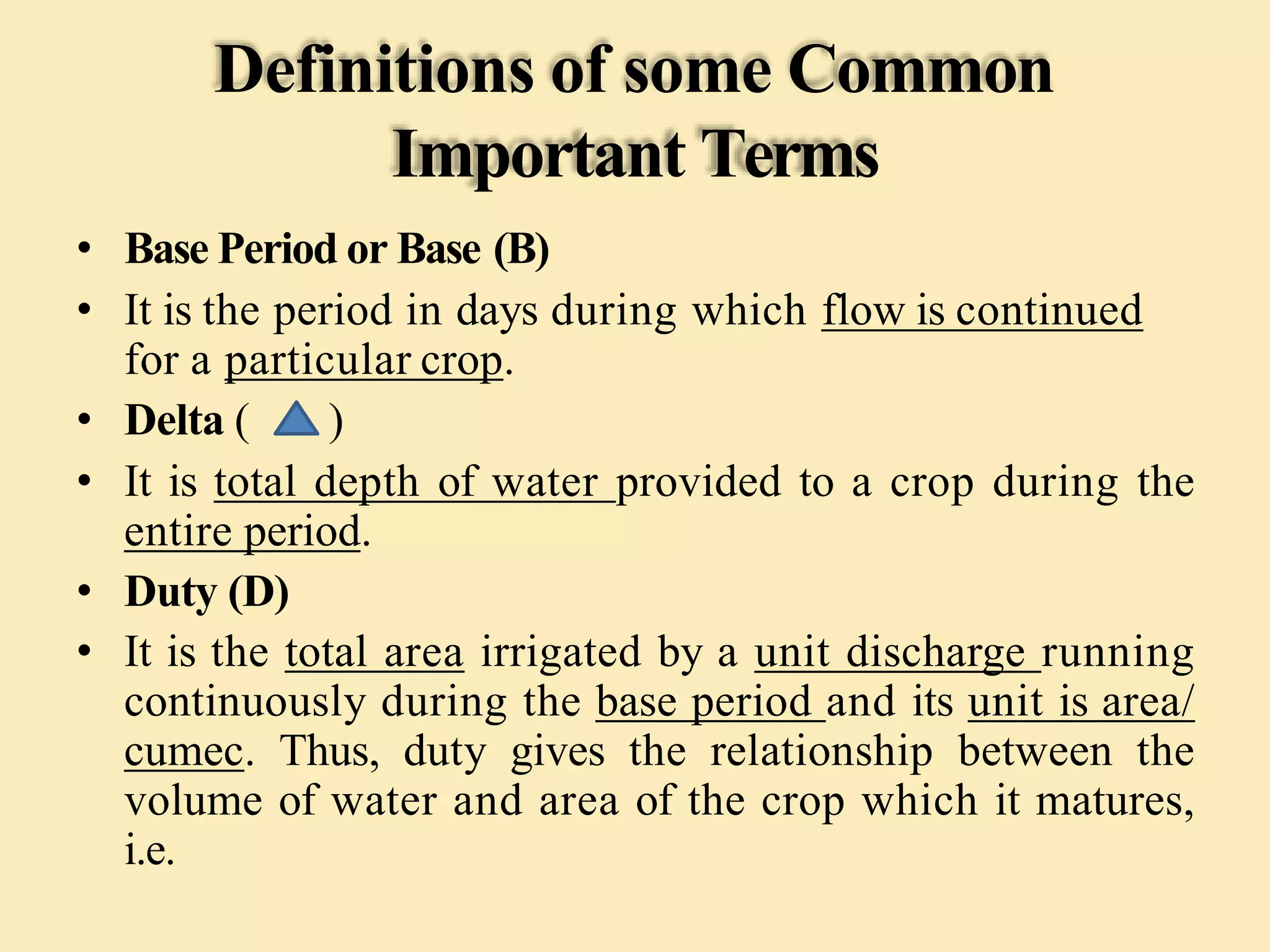 Definitions of some Common
Important Terms
• Base Period or Base (B)
• It is the period in days during which flow is continued
for a particular crop.
• Delta ( )
• It is total depth of water provided to a crop during the
entire period.
• Duty (D)
• It is the total area irrigated by a unit discharge running
continuously during the base period and its unit is area/
cumec. Thus, duty gives the relationship between the
volume of water and area of the crop which it matures,
i.e.
 