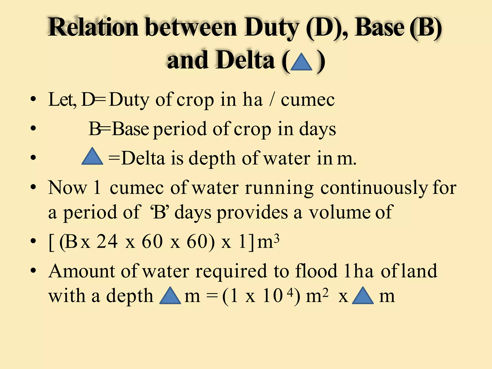 Relation between Duty (D), Base(B)
and Delta ( )
• Let, D=Duty of crop in ha / cumec
• B=Base period of crop in days
• =Delta is depth of water in m.
• Now 1 cumec of water running continuously for
a period of ‘B’ days provides a volume of
• [ (Bx 24 x 60 x 60) x 1]m3
• Amount of water required to flood 1ha of land
with a depth m = (1 x 10 4) m2 x m
 