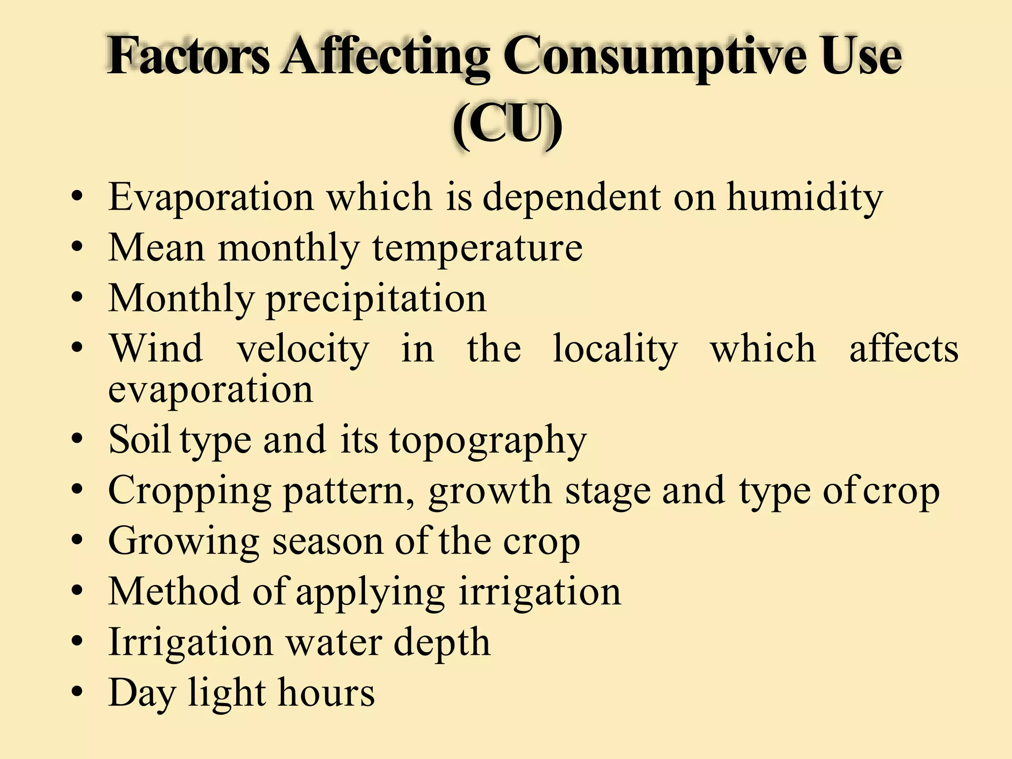 FactorsAffecting Consumptive Use
(CU)
• Evaporation which is dependent on humidity
• Mean monthly temperature
• Monthly precipitation
• Wind velocity in the locality which affects
evaporation
• Soil type and its topography
• Cropping pattern, growth stage and type ofcrop
• Growing season of the crop
• Method of applying irrigation
• Irrigation water depth
• Day light hours
 