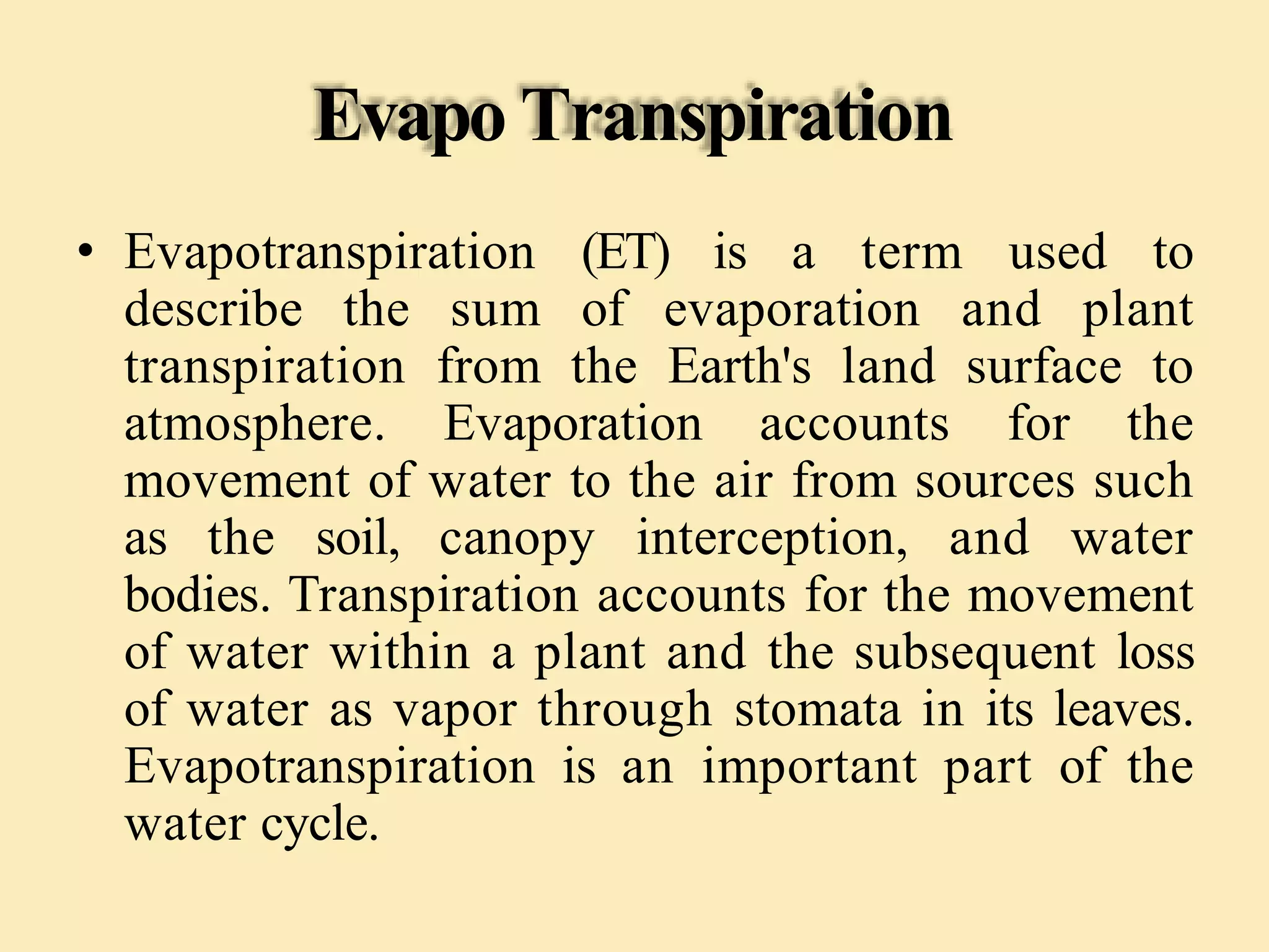 Evapo Transpiration
• Evapotranspiration (ET) is a term used to
describe the sum of evaporation and plant
transpiration from the Earth's land surface to
atmosphere. Evaporation accounts for the
movement of water to the air from sources such
as the soil, canopy interception, and water
bodies. Transpiration accounts for the movement
of water within a plant and the subsequent loss
of water as vapor through stomata in its leaves.
Evapotranspiration is an important part of the
water cycle.
 