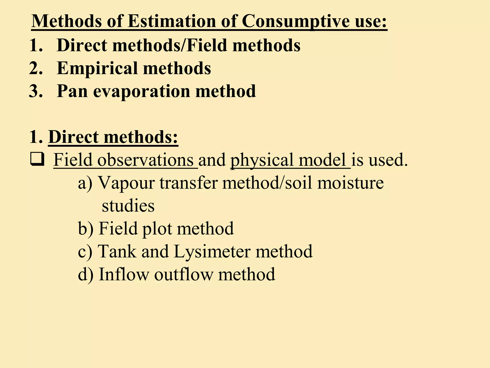 Methods of Estimation of Consumptive use:
1. Direct methods/Field methods
2. Empirical methods
3. Pan evaporation method
1. Direct methods:
 Field observations and physical model is used.
a) Vapour transfer method/soil moisture
studies
b) Field plot method
c) Tank and Lysimeter method
d) Inflow outflow method
 