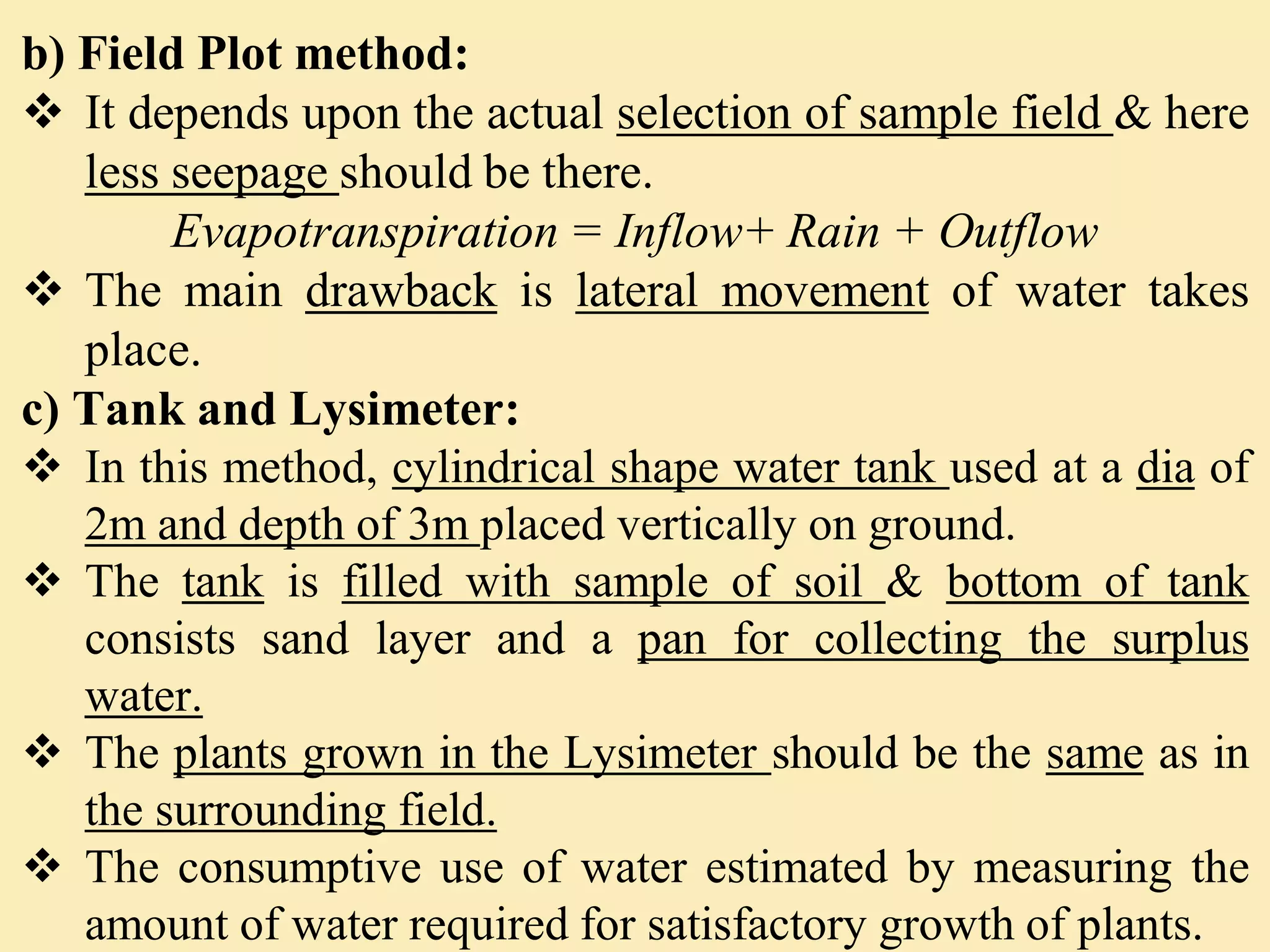 b) Field Plot method:
 It depends upon the actual selection of sample field & here
less seepage should be there.
Evapotranspiration = Inflow+ Rain + Outflow
 The main drawback is lateral movement of water takes
place.
c) Tank and Lysimeter:
 In this method, cylindrical shape water tank used at a dia of
2m and depth of 3m placed vertically on ground.
 The tank is filled with sample of soil & bottom of tank
consists sand layer and a pan for collecting the surplus
water.
 The plants grown in the Lysimeter should be the same as in
the surrounding field.
 The consumptive use of water estimated by measuring the
amount of water required for satisfactory growth of plants.
 