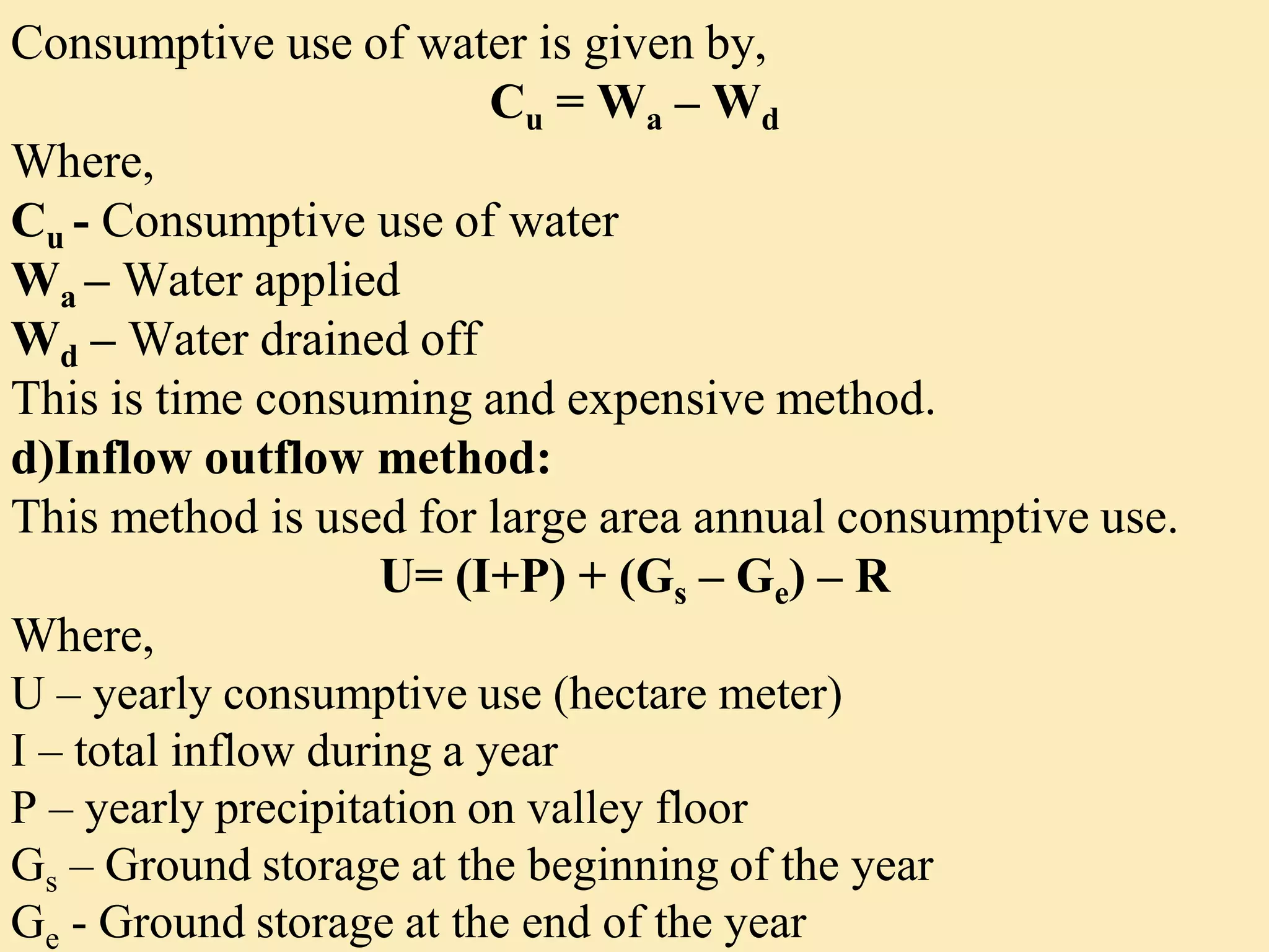 Consumptive use of water is given by,
Cu = Wa – Wd
Where,
Cu - Consumptive use of water
Wa – Water applied
Wd – Water drained off
This is time consuming and expensive method.
d)Inflow outflow method:
This method is used for large area annual consumptive use.
U= (I+P) + (Gs – Ge) – R
Where,
U – yearly consumptive use (hectare meter)
I – total inflow during a year
P – yearly precipitation on valley floor
Gs – Ground storage at the beginning of the year
Ge - Ground storage at the end of the year
 