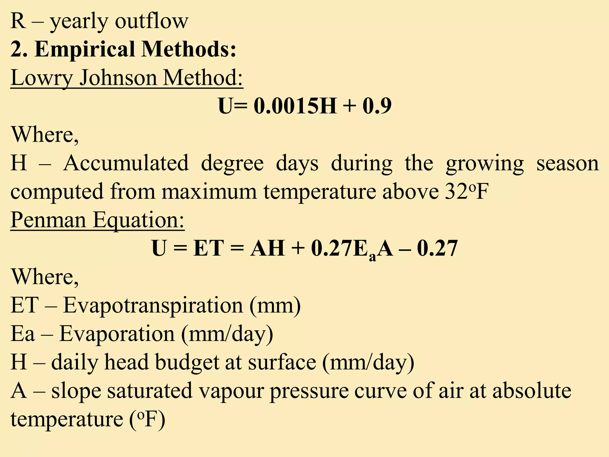R – yearly outflow
2. Empirical Methods:
Lowry Johnson Method:
U= 0.0015H + 0.9
Where,
H – Accumulated degree days during the growing season
computed from maximum temperature above 32oF
Penman Equation:
U = ET = AH + 0.27EaA – 0.27
Where,
ET – Evapotranspiration (mm)
Ea – Evaporation (mm/day)
H – daily head budget at surface (mm/day)
A – slope saturated vapour pressure curve of air at absolute
temperature (oF)
 