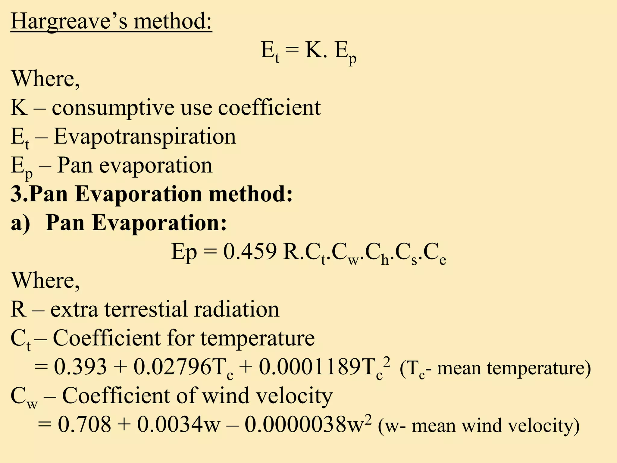 Hargreave’s method:
Et = K. Ep
Where,
K – consumptive use coefficient
Et – Evapotranspiration
Ep – Pan evaporation
3.Pan Evaporation method:
a) Pan Evaporation:
Ep = 0.459 R.Ct.Cw.Ch.Cs.Ce
Where,
R – extra terrestial radiation
Ct – Coefficient for temperature
= 0.393 + 0.02796Tc + 0.0001189Tc
2 (Tc- mean temperature)
Cw – Coefficient of wind velocity
= 0.708 + 0.0034w – 0.0000038w2 (w- mean wind velocity)
 