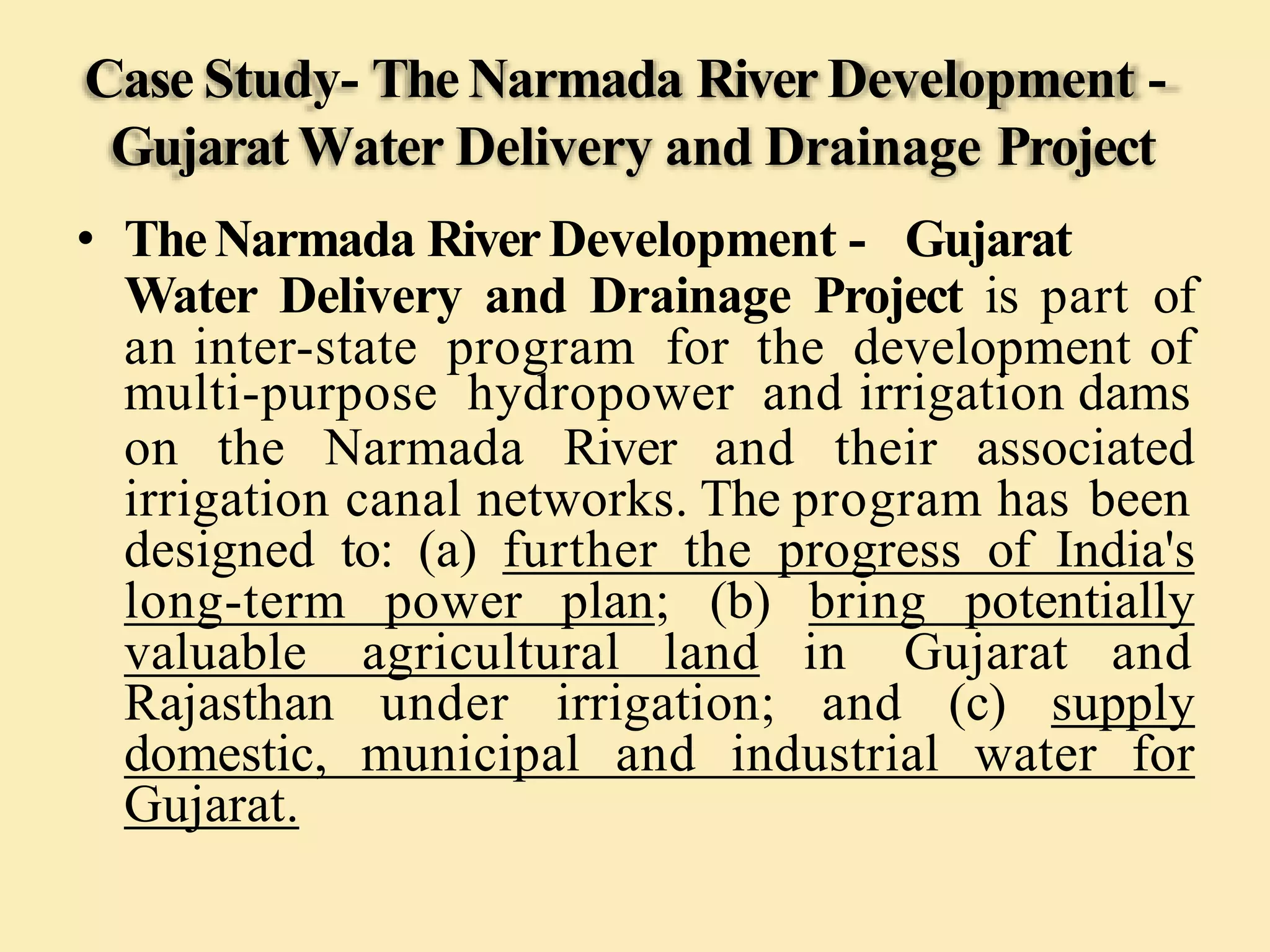 Case Study- TheNarmada River Development -
Gujarat Water Delivery and Drainage Project
• TheNarmada RiverDevelopment - Gujarat
Water Delivery and Drainage Project is part of
an inter-state program for the development of
multi-purpose hydropower and irrigation dams
on the Narmada River and their associated
irrigation canal networks. The program has been
designed to: (a) further the progress of India's
long-term power plan; (b) bring potentially
valuable agricultural land in Gujarat and
Rajasthan under irrigation; and (c) supply
domestic, municipal and industrial water for
Gujarat.
 