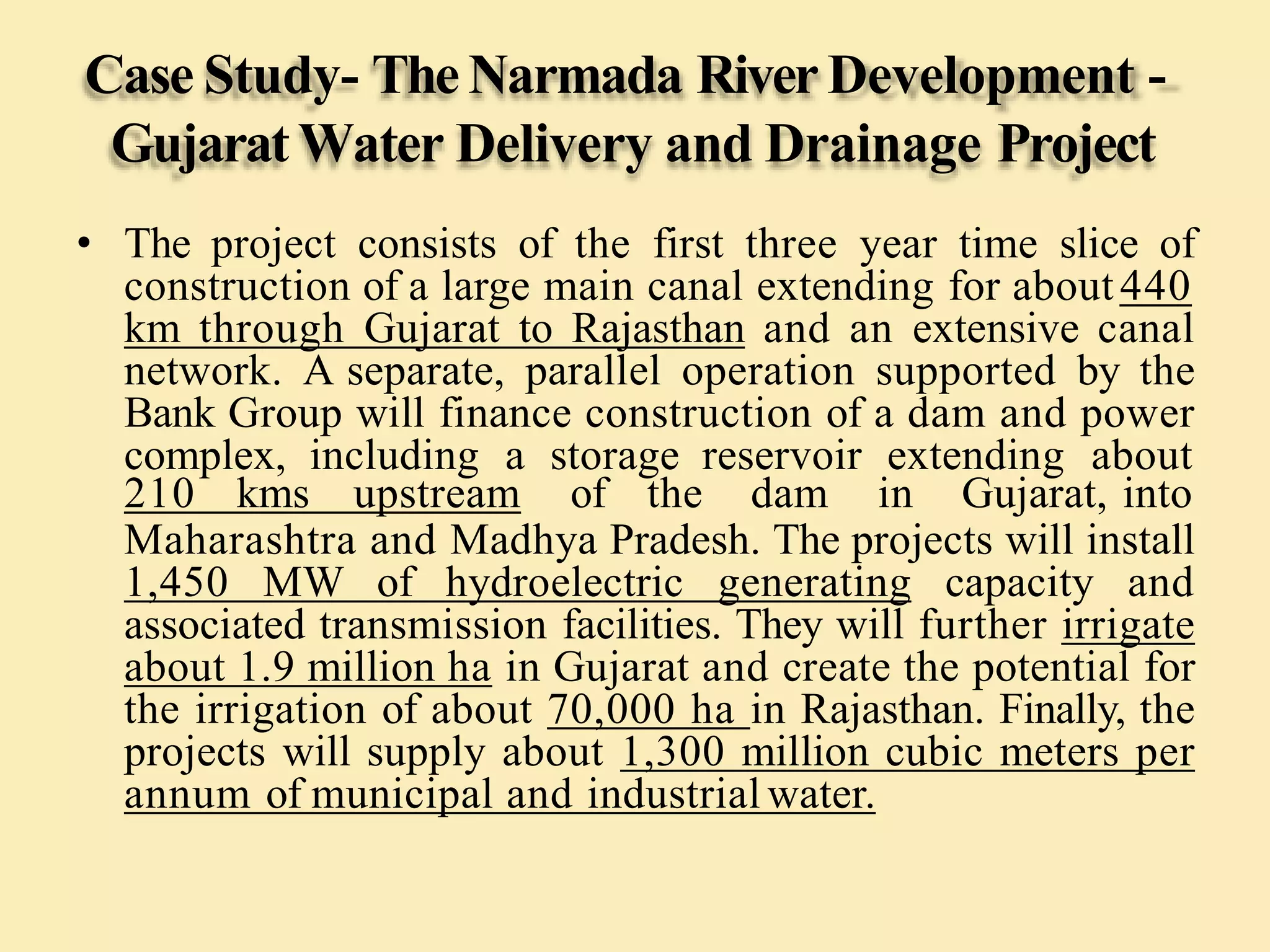 Case Study- TheNarmada River Development -
Gujarat Water Delivery and Drainage Project
• The project consists of the first three year time slice of
construction of a large main canal extending for about440
km through Gujarat to Rajasthan and an extensive canal
network. A separate, parallel operation supported by the
Bank Group will finance construction of a dam and power
complex, including a storage reservoir extending about
210 kms upstream of the dam in Gujarat, into
Maharashtra and Madhya Pradesh. The projects will install
1,450 MW of hydroelectric generating capacity and
associated transmission facilities. They will further irrigate
about 1.9 million ha in Gujarat and create the potential for
the irrigation of about 70,000 ha in Rajasthan. Finally, the
projects will supply about 1,300 million cubic meters per
annum of municipal and industrial water.
 