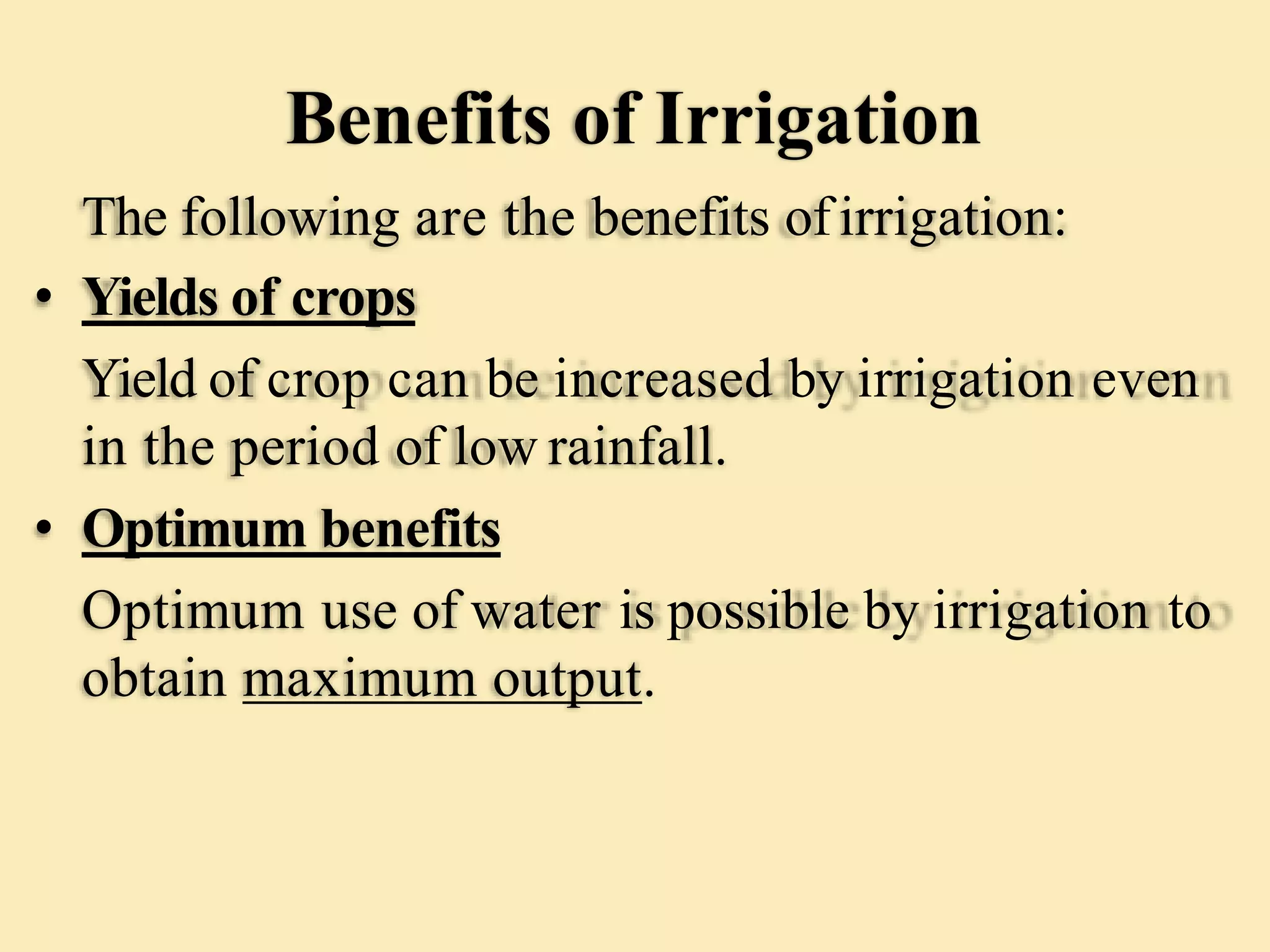 Benefits of Irrigation
The following are the benefits ofirrigation:
• Yields of crops
Yield of crop can be increased by irrigation even
in the period of low rainfall.
• Optimum benefits
Optimum use of water is possible by irrigation to
obtain maximum output.
 