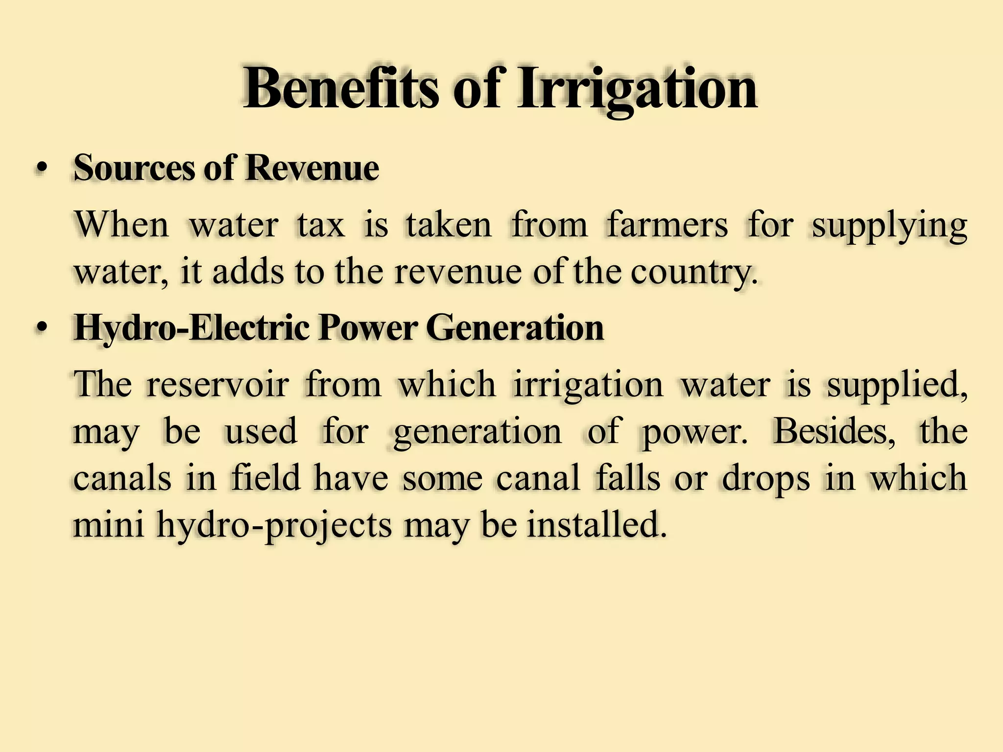 Benefits of Irrigation
• Sources of Revenue
When water tax is taken from farmers for supplying
water, it adds to the revenue of the country.
• Hydro-Electric Power Generation
The reservoir from which irrigation water is supplied,
may be used for generation of power. Besides, the
canals in field have some canal falls or drops in which
mini hydro-projects may be installed.
 