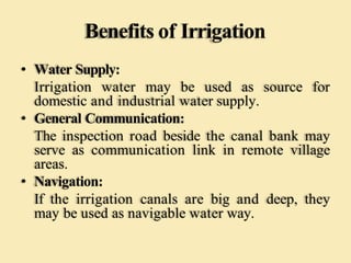 Benefits of Irrigation
• Water Supply:
Irrigation water may be used as source for
domestic and industrial water supply.
• General Communication:
The inspection road beside the canal bank may
serve as communication link in remote village
areas.
• Navigation:
If the irrigation canals are big and deep, they
may be used as navigable water way.
 