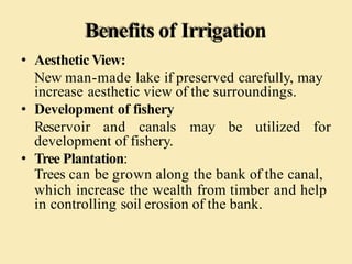 Benefits of Irrigation
• Aesthetic View:
New man-made lake if preserved carefully, may
increase aesthetic view of the surroundings.
• Development of fishery
Reservoir and canals may be utilized for
development of fishery.
• Tree Plantation:
Trees can be grown along the bank of the canal,
which increase the wealth from timber and help
in controlling soil erosion of the bank.
 