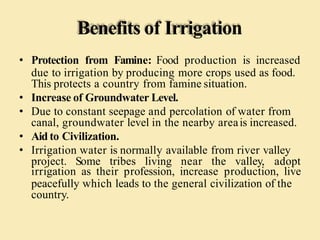 Benefits of Irrigation
• Protection from Famine: Food production is increased
due to irrigation by producing more crops used as food.
This protects a country from famine situation.
• Increase of Groundwater Level.
• Due to constant seepage and percolation of water from
canal, groundwater level in the nearby areais increased.
• Aid to Civilization.
• Irrigation water is normally available from river valley
project. Some tribes living near the valley, adopt
irrigation as their profession, increase production, live
peacefully which leads to the general civilization of the
country.
 