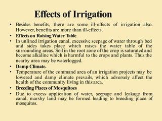 Effects of Irrigation
• Besides benefits, there are some ill-effects of irrigation also.
However, benefits are more than ill-effects.
• Effectson RaisingWater Table.
• In unlined irrigation canal, excessive seepage of water through bed
and sides takes place which raises the water table of the
surrounding areas. Soil in the root zone of the crop is saturated and
become alkaline which is harmful to the crops and plants. Thus the
nearby area may be waterlogged.
• Damp Climate.
• Temperature of the command area of an irrigation projects may be
lowered and damp climate prevails, which adversely affect the
health of the community living in this area.
• Breeding Places of Mosquitoes
• Due to excess application of water, seepage and leakage from
canal, marshy land may be formed leading to breeding place of
mosquitos.
 