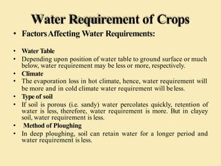 Water Requirement of Crops
• FactorsAffecting Water Requirements:
• Water Table
• Depending upon position of water table to ground surface or much
below, water requirement may be less or more, respectively.
• Climate
• The evaporation loss in hot climate, hence, water requirement will
be more and in cold climate water requirement will beless.
• Type of soil
• If soil is porous (i.e. sandy) water percolates quickly, retention of
water is less, therefore, water requirement is more. But in clayey
soil, water requirement is less.
• Method of Ploughing
• In deep ploughing, soil can retain water for a longer period and
water requirement is less.
 