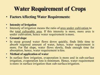 Water Requirement of Crops
• FactorsAffecting Water Requirements:
• Intensity of Irrigation
• Intensity of irrigation means the ratio of area under cultivation to
the total culturable area. If this intensity is more, more area is
under cultivation, hence water requirement ismore.
• Ground slope
• In steep ground water flows down quickly, finds little time to
absorb required amount of water, hence, water requirement is
more. For flat slope, water flows slowly, finds enough time for
absorption, hence, water requirement is less.
• Method of application of water
• In surface flow irrigation, evaporation is more and in sub-surface
irrigation, evaporation loss is minimum. Hence, water requirement
is more in surface irrigation than sub-surfaceirrigation.
 