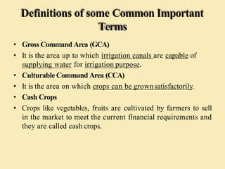 Definitions of some Common Important
Terms
• Gross Command Area (GCA)
• It is the area up to which irrigation canals are capable of
supplying water for irrigation purpose.
• Culturable Command Area (CCA)
• It is the area on which crops can be grownsatisfactorily.
• Cash Crops
• Crops like vegetables, fruits are cultivated by farmers to sell
in the market to meet the current financial requirements and
they are called cash crops.
 