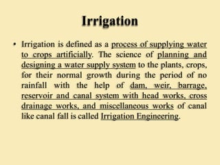 Irrigation
• Irrigation is defined as a process of supplying water
to crops artificially. The science of planning and
designing a water supply system to the plants, crops,
for their normal growth during the period of no
rainfall with the help of dam, weir, barrage,
reservoir and canal system with head works, cross
drainage works, and miscellaneous works of canal
like canal fall is called Irrigation Engineering.
 