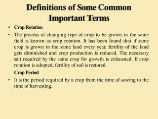 Definitions of Some Common
Important Terms
• Crop Rotation
• The process of changing type of crop to be grown in the same
field is known as crop rotation. It has been found that if same
crop is grown in the same land every year, fertility of the land
gets diminished and crop production is reduced. The necessary
salt required by the same crop for growth is exhausted. If crop
rotation is adopted, fertility of soil is restored.
Crop Period
• It is the period required by a crop from the time of sowing to the
time of harvesting.
 