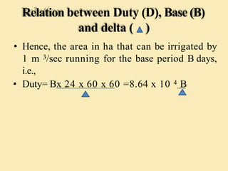 Relation between Duty (D), Base(B)
and delta ( )
• Hence, the area in ha that can be irrigated by
1 m 3/sec running for the base period B days,
i.e.,
• Duty= Bx 24 x 60 x 60 =8.64 x 10 4 B
 